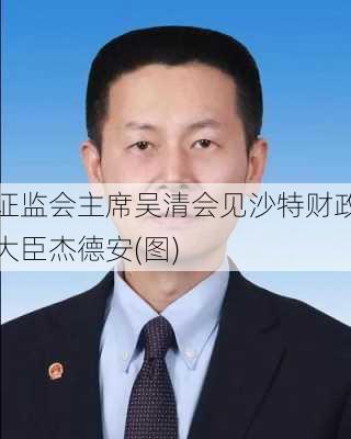 证监会主席吴清会见沙特财政大臣杰德安(图)