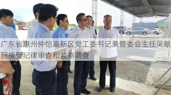 广东省惠州仲恺高新区党工委书记兼管委会主任吴献民接受纪律审查和监察调查