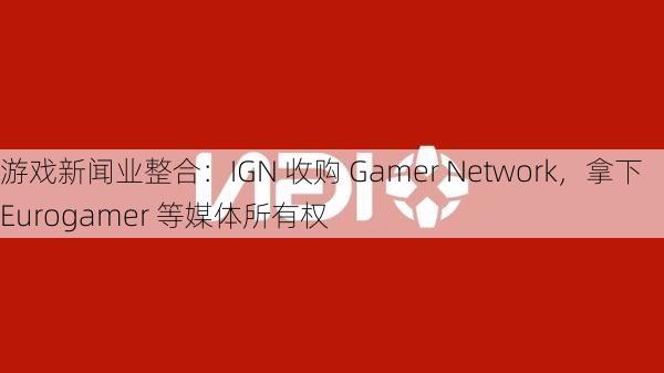 游戏新闻业整合：IGN 收购 Gamer Network，拿下 Eurogamer 等媒体所有权