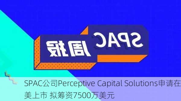 SPAC公司Perceptive Capital Solutions申请在美上市 拟筹资7500万美元