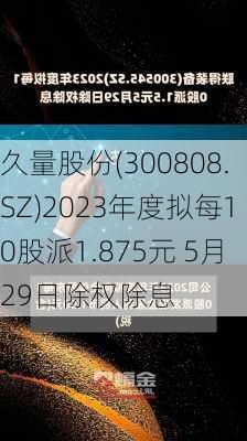 久量股份(300808.SZ)2023年度拟每10股派1.875元 5月29日除权除息