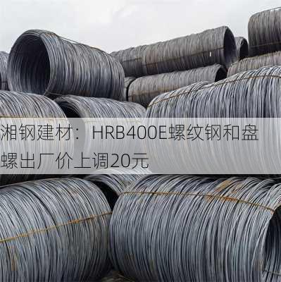 湘钢建材：HRB400E螺纹钢和盘螺出厂价上调20元