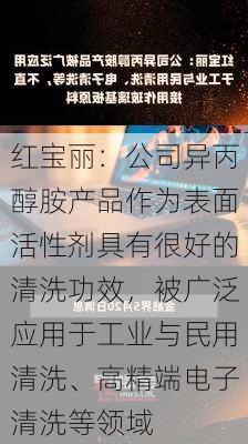 红宝丽：公司异丙醇胺产品作为表面活性剂具有很好的清洗功效，被广泛应用于工业与民用清洗、高精端电子清洗等领域