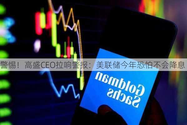 警惕！高盛CEO拉响警报：美联储今年恐怕不会降息