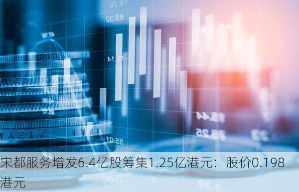 宋都服务增发6.4亿股筹集1.25亿港元：股价0.198港元