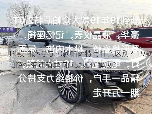 19款帕萨特与20款帕萨特有什么区别？19款帕萨特变速箱异响问题如何解决？