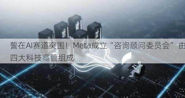 誓在AI赛道突围！Meta成立“咨询顾问委员会” 由四大科技高管组成