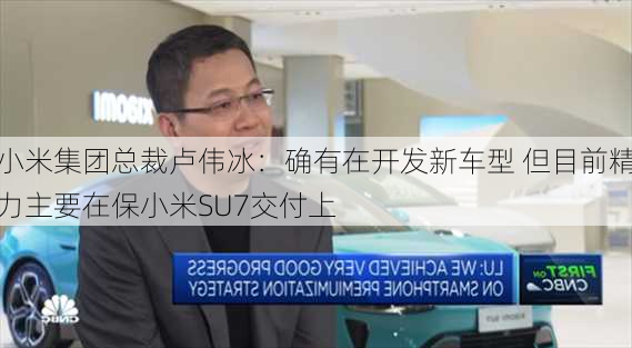 小米集团总裁卢伟冰：确有在开发新车型 但目前精力主要在保小米SU7交付上