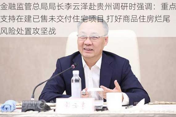 金融监管总局局长李云泽赴贵州调研时强调：重点支持在建已售未交付住宅项目 打好商品住房烂尾风险处置攻坚战