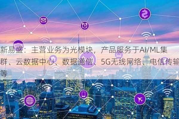 新易盛：主营业务为光模块，产品服务于AI/ML集群、云数据中心、数据通信、5G无线网络、电信传输等