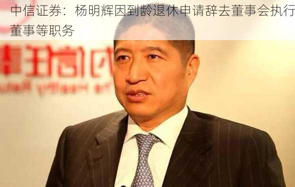 中信证券：杨明辉因到龄退休申请辞去董事会执行董事等职务