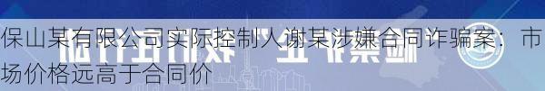 保山某有限公司实际控制人谢某涉嫌合同诈骗案：市场价格远高于合同价