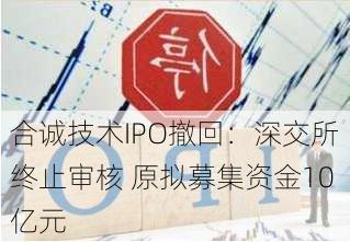 合诚技术IPO撤回：深交所终止审核 原拟募集资金10亿元