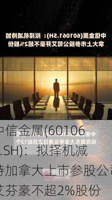 中信金属(601061.SH)：拟择机减持加拿大上市参股公司艾芬豪不超2%股份