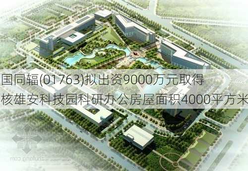 中国同辐(01763)拟出资9000万元取得中核雄安科技园科研办公房屋面积4000平方米