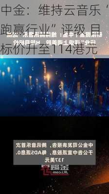 中金：维持云音乐“跑赢行业”评级 目标价升至114港元