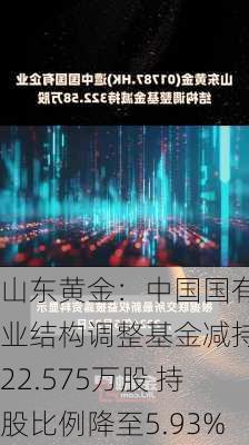 山东黄金：中国国有企业结构调整基金减持322.575万股 持股比例降至5.93%