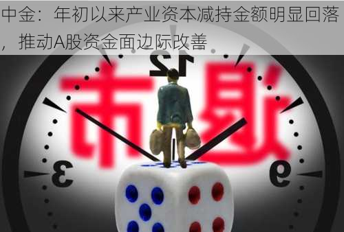 中金：年初以来产业资本减持金额明显回落，推动A股资金面边际改善