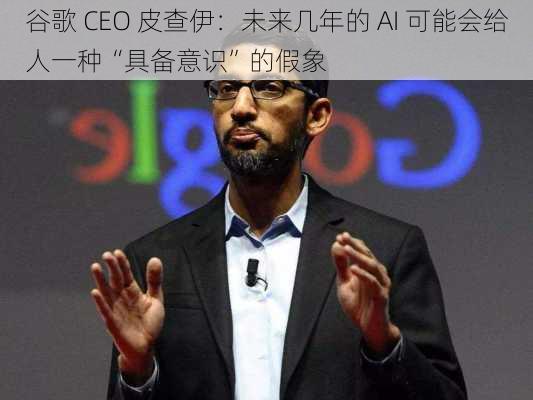 谷歌 CEO 皮查伊：未来几年的 AI 可能会给人一种“具备意识”的假象