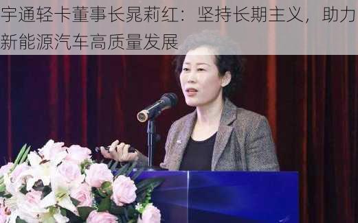 宇通轻卡董事长晁莉红：坚持长期主义，助力新能源汽车高质量发展