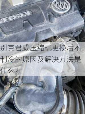 别克君威压缩机更换后不制冷的原因及解决方法是什么？