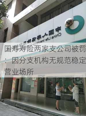 国寿寿险两家支公司被罚：因分支机构无规范稳定营业场所