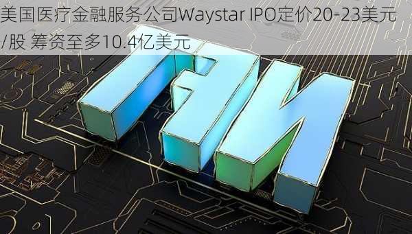 美国医疗金融服务公司Waystar IPO定价20-23美元/股 筹资至多10.4亿美元