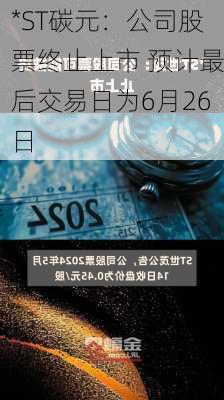 *ST碳元：公司股票终止上市 预计最后交易日为6月26日