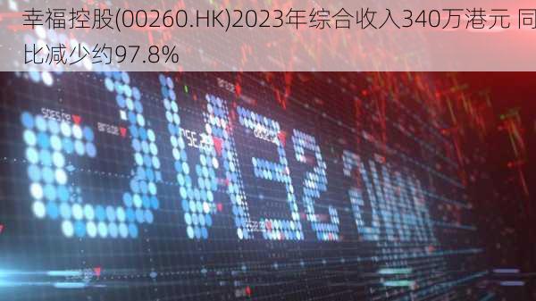 幸福控股(00260.HK)2023年综合收入340万港元 同比减少约97.8%