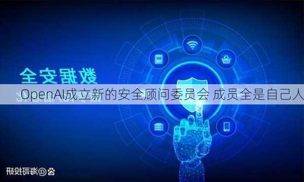 OpenAI成立新的安全顾问委员会 成员全是自己人