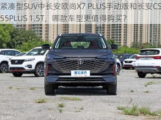 紧凑型SUV中长安欧尚X7 PLUS手动版和长安CS55PLUS 1.5T，哪款车型更值得购买？