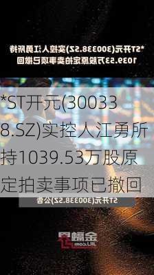 *ST开元(300338.SZ)实控人江勇所持1039.53万股原定拍卖事项已撤回