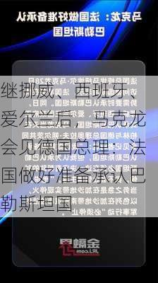 继挪威、西班牙、爱尔兰后，马克龙会见德国总理：法国做好准备承认巴勒斯坦国