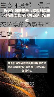 生态环境部：侵占破坏自然保护地生态环境的趋势基本扭转