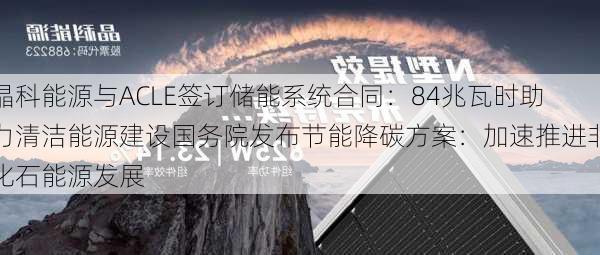 晶科能源与ACLE签订储能系统合同：84兆瓦时助力清洁能源建设国务院发布节能降碳方案：加速推进非化石能源发展