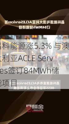 晶科能源涨5.3% 与澳大利亚ACLE Services签订84MWh储能项目