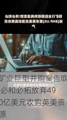 矿业巨型并购案告吹 必和必拓放弃490亿美元收购英美资源