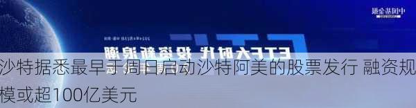 沙特据悉最早于周日启动沙特阿美的股票发行 融资规模或超100亿美元