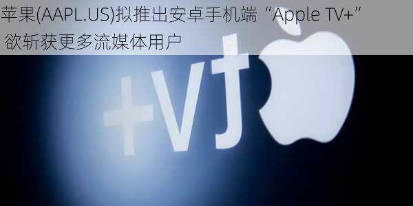 苹果(AAPL.US)拟推出安卓手机端“Apple TV+” 欲斩获更多流媒体用户