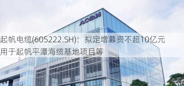 起帆电缆(605222.SH)：拟定增募资不超10亿元用于起帆平潭海缆基地项目等