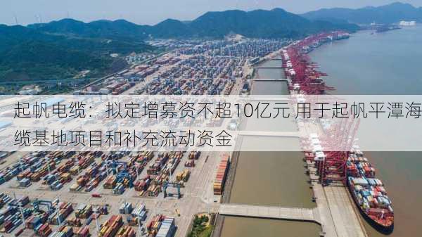 起帆电缆：拟定增募资不超10亿元 用于起帆平潭海缆基地项目和补充流动资金