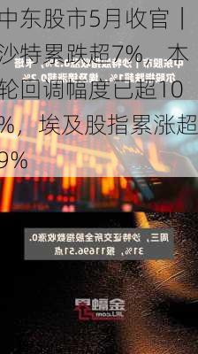 中东股市5月收官｜沙特累跌超7%，本轮回调幅度已超10%，埃及股指累涨超9%