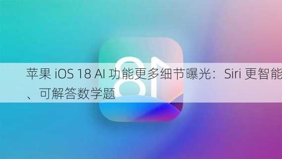 苹果 iOS 18 AI 功能更多细节曝光：Siri 更智能、可解答数学题