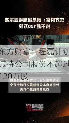 东方财富：程磊计划减持公司股份不超过120万股