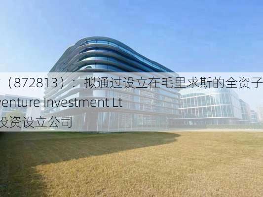 万方人才（872813）：拟通过设立在毛里求斯的全资子公司Afriventure Investment Ltd在威海投资设立公司