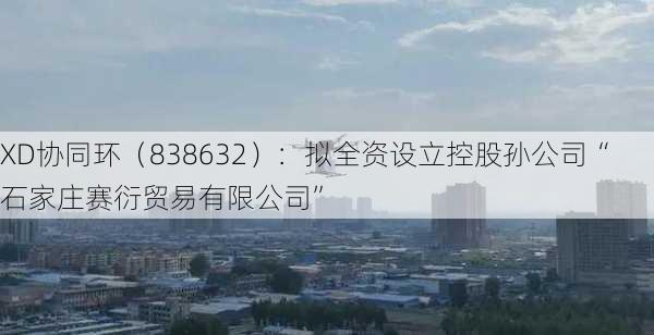 XD协同环（838632）：拟全资设立控股孙公司“石家庄赛衍贸易有限公司”