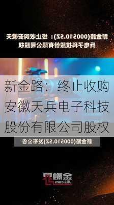 新金路：终止收购安徽天兵电子科技股份有限公司股权