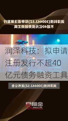 润泽科技：拟申请注册发行不超40亿元债务融资工具