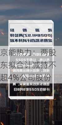 京能热力：两股东拟合计减持不超4%公司股份