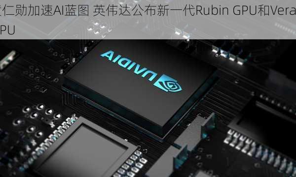 黄仁勋加速AI蓝图 英伟达公布新一代Rubin GPU和Vera CPU